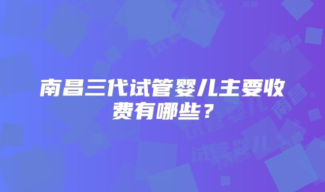 南昌三代试管婴儿主要收费有哪些?