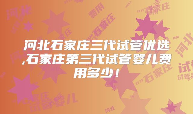 河北石家庄三代试管优选,石家庄第三代试管婴儿费用多少!