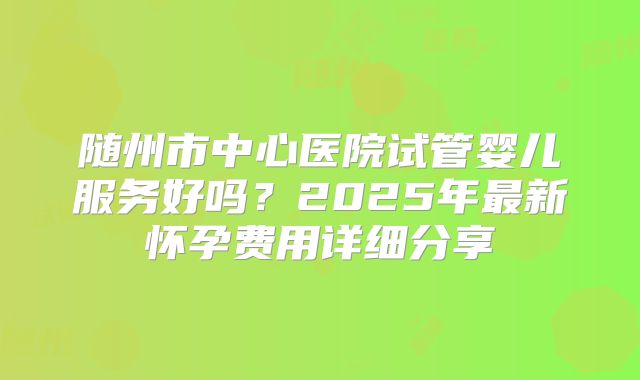 随州市中心医院试管婴儿服务好吗？2025年最新怀孕费用详细分享