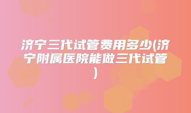 济宁三代试管费用多少(济宁附属医院能做三代试管)