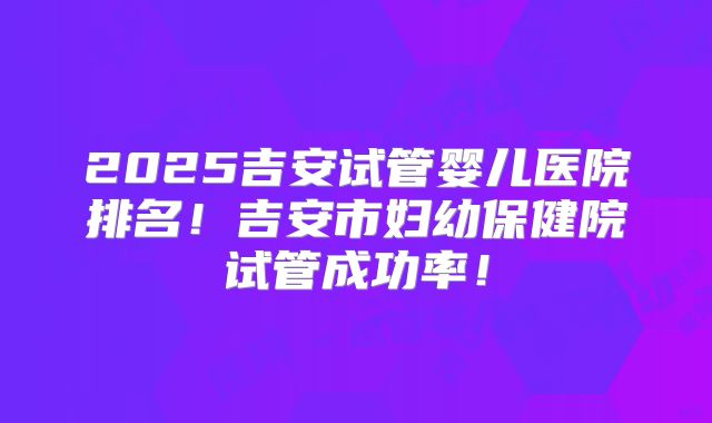 2025吉安试管婴儿医院排名!吉安市妇幼保健院试管成功率!