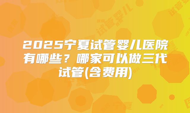 2025宁夏试管婴儿医院有哪些？哪家可以做三代试管(含费用)