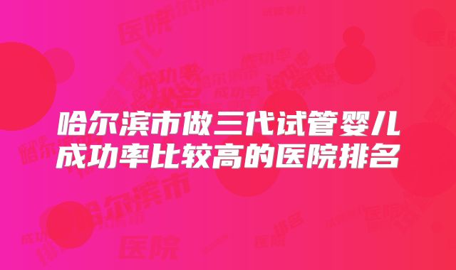 哈尔滨市做三代试管婴儿成功率比较高的医院排名