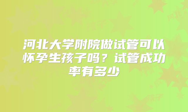 河北大学附院做试管可以怀孕生孩子吗？试管成功率有多少