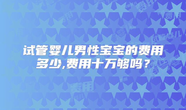 试管婴儿男性宝宝的费用多少,费用十万够吗?