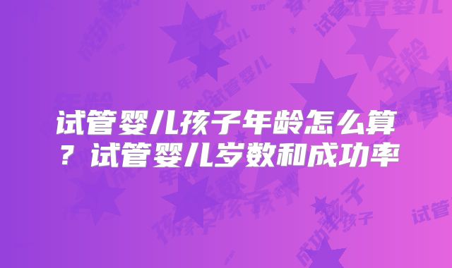试管婴儿孩子年龄怎么算？试管婴儿岁数和成功率