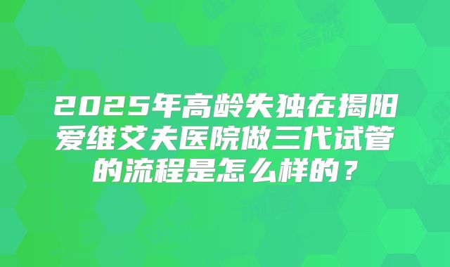 2025年高龄失独在揭阳爱维艾夫医院做三代试管的流程是怎么样的?