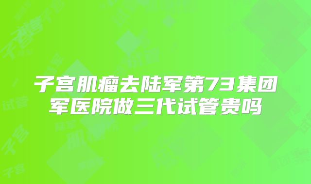 子宫肌瘤去陆军第73集团军医院做三代试管贵吗