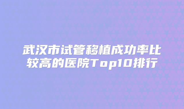 武汉市试管移植成功率比较高的医院Top10排行