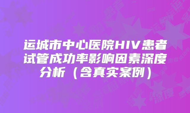 运城市中心医院HIV患者试管成功率影响因素深度分析（含真实案例）