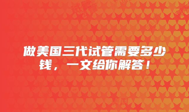 做美国三代试管需要多少钱,一文给你解答!