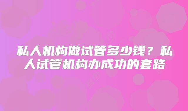 私人机构做试管多少钱？私人试管机构办成功的套路