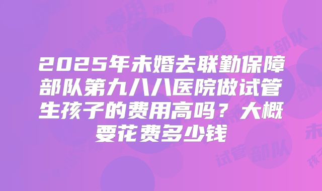 2025年未婚去联勤保障部队第九八八医院做试管生孩子的费用高吗?大概要花费多少钱