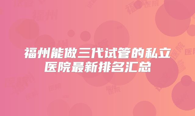 福州能做三代试管的私立医院最新排名汇总