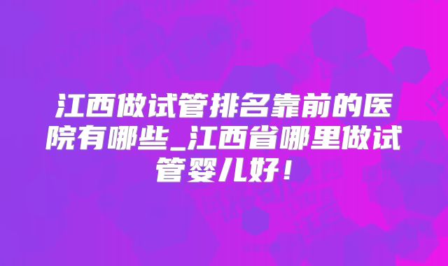 江西做试管排名靠前的医院有哪些_江西省哪里做试管婴儿好！