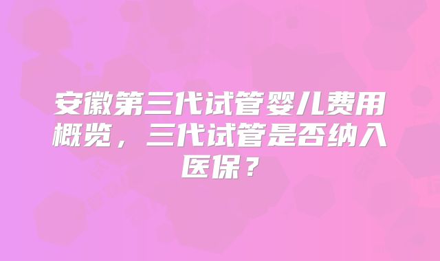 安徽第三代试管婴儿费用概览,三代试管是否纳入医保?