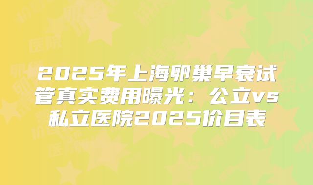 2025年上海卵巢早衰试管真实费用曝光：公立vs私立医院2025价目表