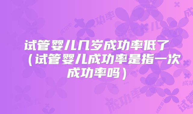 试管婴儿几岁成功率低了（试管婴儿成功率是指一次成功率吗）