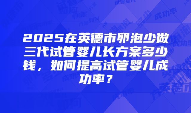 2025在英德市卵泡少做三代试管婴儿长方案多少钱，如何提高试管婴儿成功率？