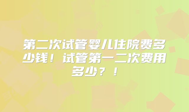 第二次试管婴儿住院费多少钱！试管第一二次费用多少？！