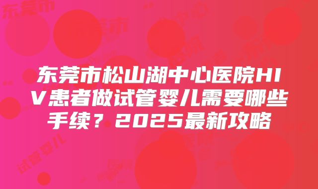东莞市松山湖中心医院HIV患者做试管婴儿需要哪些手续？2025最新攻略