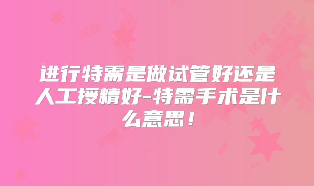 进行特需是做试管好还是人工授精好-特需手术是什么意思!