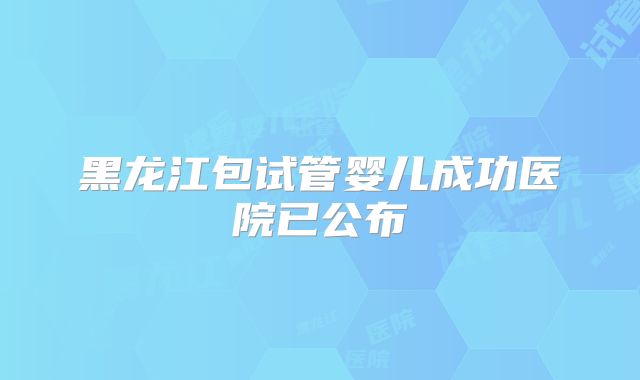 黑龙江包试管婴儿成功医院已公布