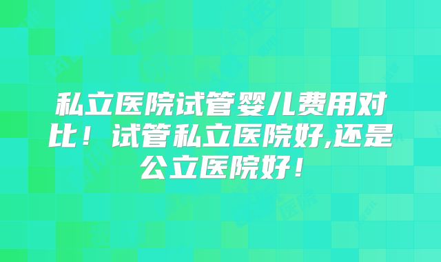 私立医院试管婴儿费用对比!试管私立医院好,还是公立医院好!