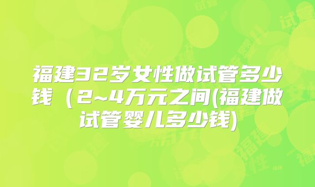 福建32岁女性做试管多少钱(2~4万元之间(福建做试管婴儿多少钱)