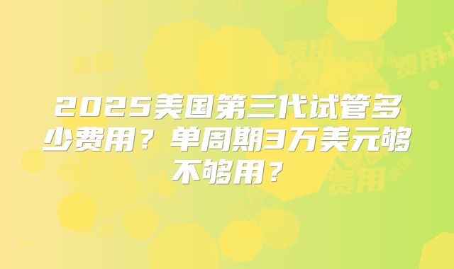 2025美国第三代试管多少费用？单周期3万美元够不够用？
