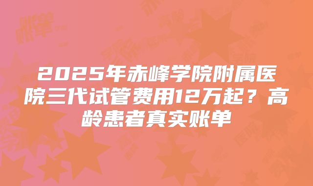 2025年赤峰学院附属医院三代试管费用12万起？高龄患者真实账单