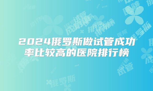 2024俄罗斯做试管成功率比较高的医院排行榜
