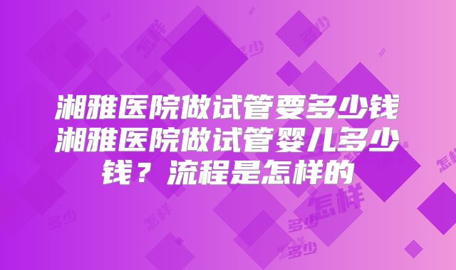 湘雅医院做试管要多少钱湘雅医院做试管婴儿多少钱?流程是怎样的