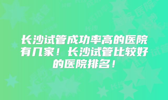 长沙试管成功率高的医院有几家!长沙试管比较好的医院排名!