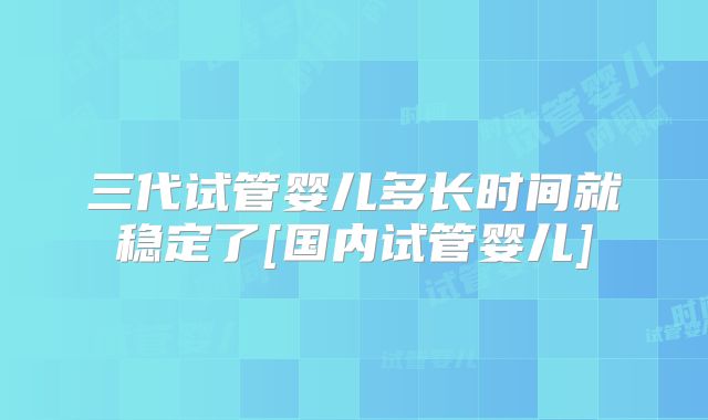 三代试管婴儿多长时间就稳定了[国内试管婴儿]