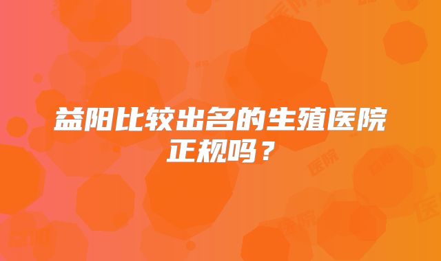 益阳比较出名的生殖医院正规吗?
