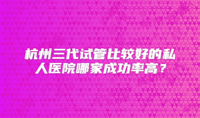 杭州三代试管比较好的私人医院哪家成功率高？