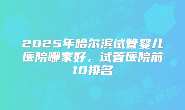 2025年哈尔滨试管婴儿医院哪家好，试管医院前10排名