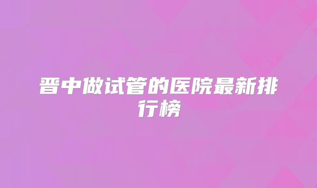 晋中做试管的医院最新排行榜