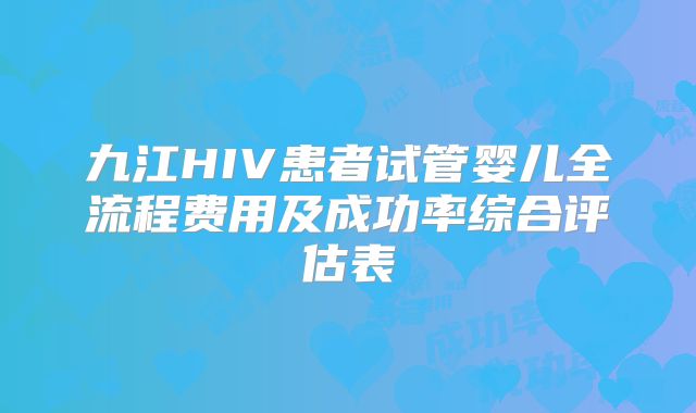 九江HIV患者试管婴儿全流程费用及成功率综合评估表