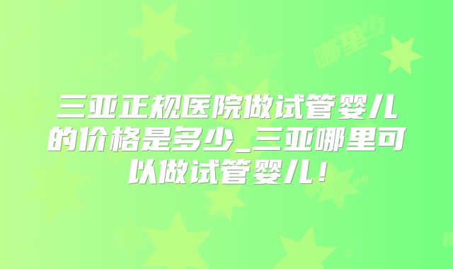 三亚正规医院做试管婴儿的价格是多少_三亚哪里可以做试管婴儿！