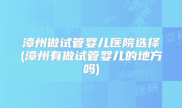 漳州做试管婴儿医院选择(漳州有做试管婴儿的地方吗)
