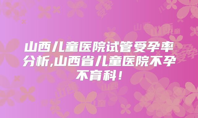 山西儿童医院试管受孕率分析,山西省儿童医院不孕不育科！