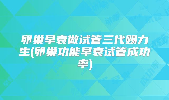 卵巢早衰做试管三代赐力生(卵巢功能早衰试管成功率)