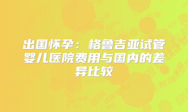 出国怀孕：格鲁吉亚试管婴儿医院费用与国内的差异比较