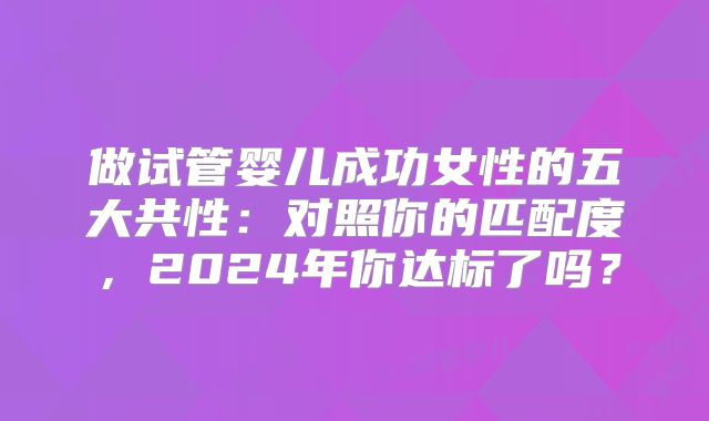做试管婴儿成功女性的五大共性：对照你的匹配度，2024年你达标了吗？