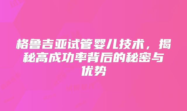 格鲁吉亚试管婴儿技术，揭秘高成功率背后的秘密与优势
