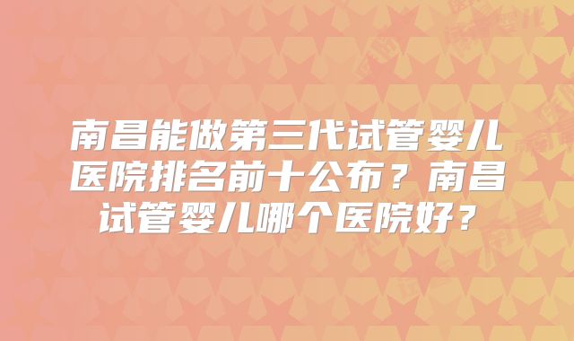 南昌能做第三代试管婴儿医院排名前十公布？南昌试管婴儿哪个医院好？