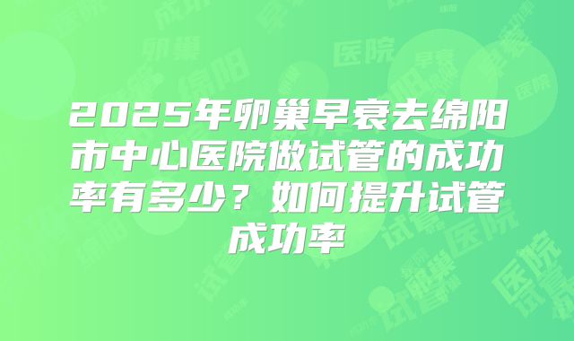 2025年卵巢早衰去绵阳市中心医院做试管的成功率有多少?如何提升试管成功率