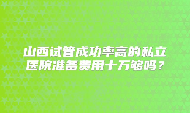 山西试管成功率高的私立医院准备费用十万够吗?